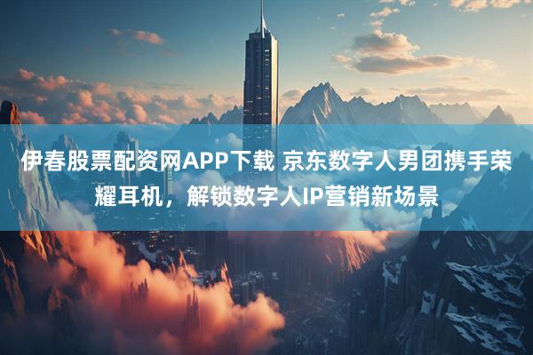 伊春股票配资网APP下载 京东数字人男团携手荣耀耳机，解锁数字人IP营销新场景