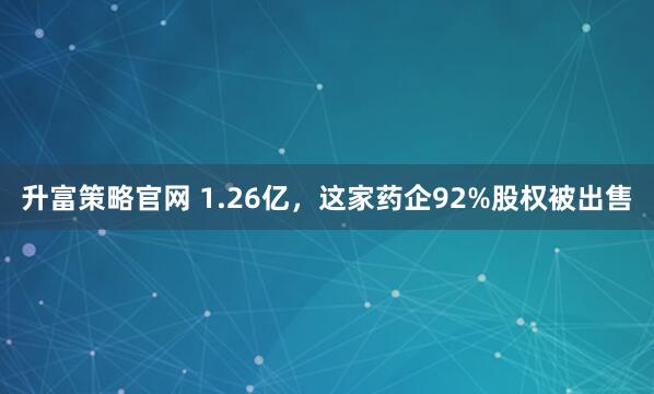 升富策略官网 1.26亿，这家药企92%股权被出售
