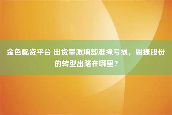 金色配资平台 出货量激增却难掩亏损,恩捷股份的转型出路在哪里?