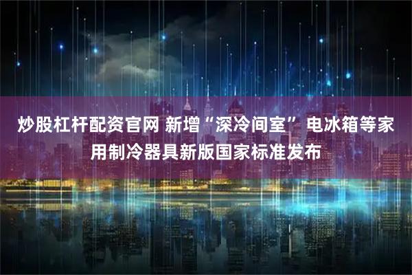 炒股杠杆配资官网 新增“深冷间室” 电冰箱等家用制冷器具新版国家标准发布