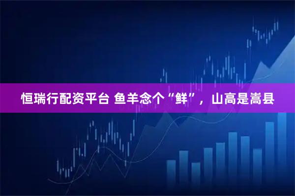 恒瑞行配资平台 鱼羊念个“鲜”,山高是嵩县