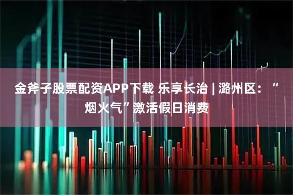 金斧子股票配资APP下载 乐享长治 | 潞州区:“烟火气”激活假日消费