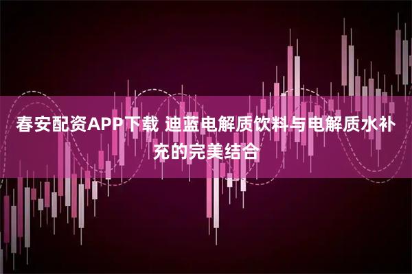 春安配资APP下载 迪蓝电解质饮料与电解质水补充的完美结合