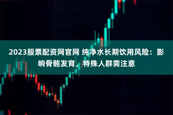 2023股票配资网官网 纯净水长期饮用风险:影响骨骼发育,特殊人群需注意