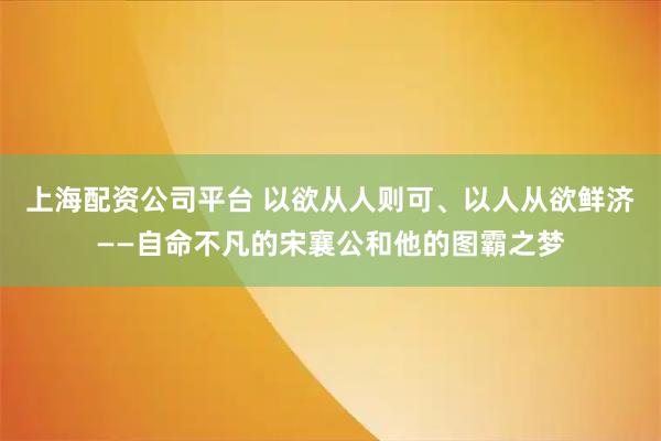 上海配资公司平台 以欲从人则可、以人从欲鲜济——自命不凡的宋襄公和他的图霸之梦