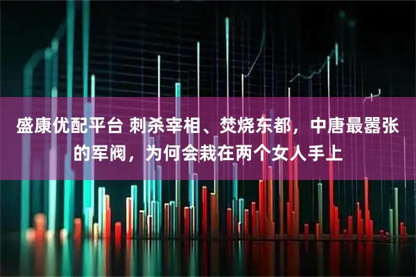 盛康优配平台 刺杀宰相、焚烧东都,中唐最嚣张的军阀,为何会栽在两个女人手上