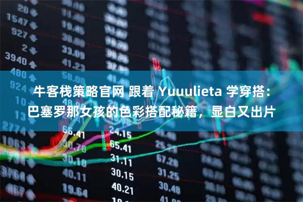 牛客栈策略官网 跟着 Yuuulieta 学穿搭:巴塞罗那女孩的色彩搭配秘籍,显白又出片