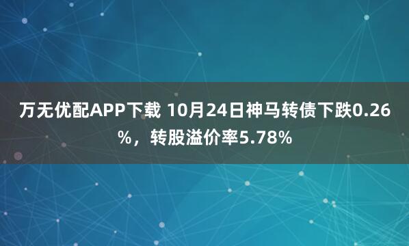 万无优配APP下载 10月24日神马转债下跌0.26%,转股溢价率5.78%