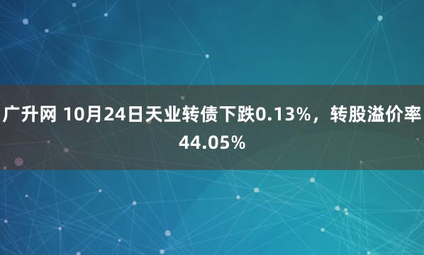广升网 10月24日天业转债下跌0.13%,转股溢价率44.05%