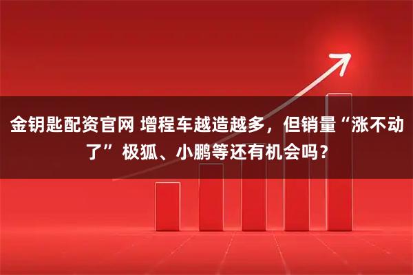 金钥匙配资官网 增程车越造越多，但销量“涨不动了” 极狐、小鹏等还有机会吗？