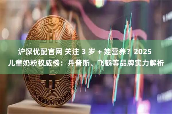 沪深优配官网 关注 3 岁 + 娃营养？2025 儿童奶粉权威榜：丹普斯、飞鹤等品牌实力解析