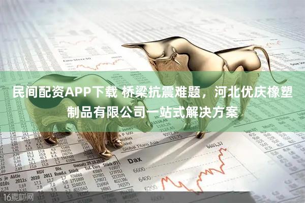 民间配资APP下载 桥梁抗震难题，河北优庆橡塑制品有限公司一站式解决方案