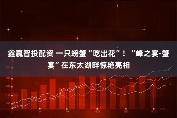 鑫赢智投配资 一只螃蟹“吃出花”！“峰之宴·蟹宴”在东太湖畔惊艳亮相