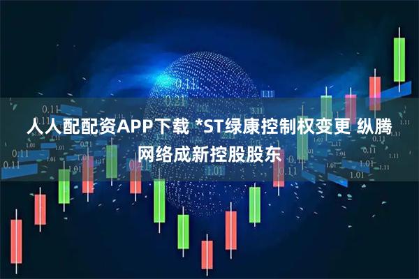 人人配配资APP下载 *ST绿康控制权变更 纵腾网络成新控股股东