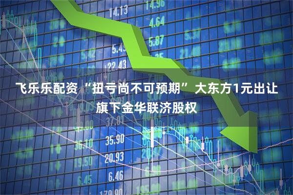 飞乐乐配资 “扭亏尚不可预期” 大东方1元出让旗下金华联济股权