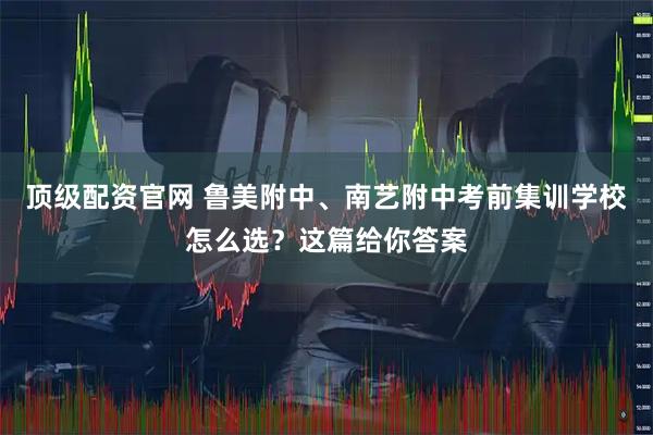 顶级配资官网 鲁美附中、南艺附中考前集训学校怎么选？这篇给你答案