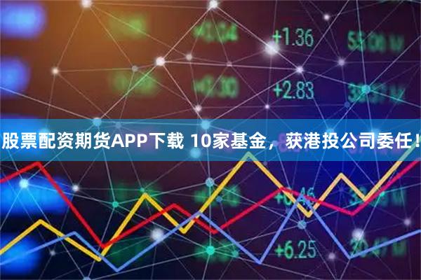 股票配资期货APP下载 10家基金，获港投公司委任！