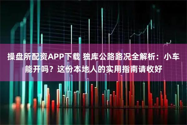 操盘所配资APP下载 独库公路路况全解析：小车能开吗？这份本地人的实用指南请收好