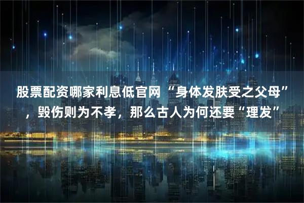 股票配资哪家利息低官网 “身体发肤受之父母”，毁伤则为不孝，那么古人为何还要“理发”