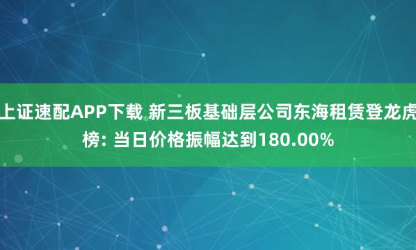 上证速配APP下载 新三板基础层公司东海租赁登龙虎榜: 当日价格振幅达到180.00%