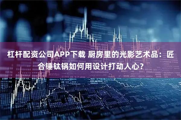 杠杆配资公司APP下载 厨房里的光影艺术品：匠合锤钛锅如何用设计打动人心？