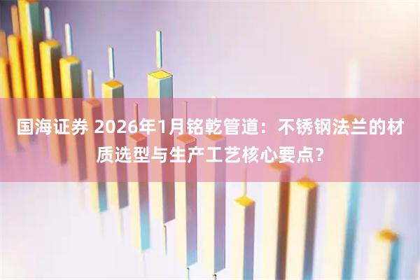 国海证券 2026年1月铭乾管道：不锈钢法兰的材质选型与生产工艺核心要点？