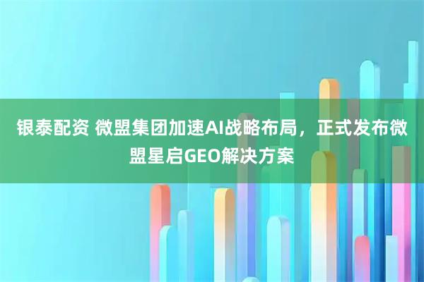 银泰配资 微盟集团加速AI战略布局，正式发布微盟星启GEO解决方案