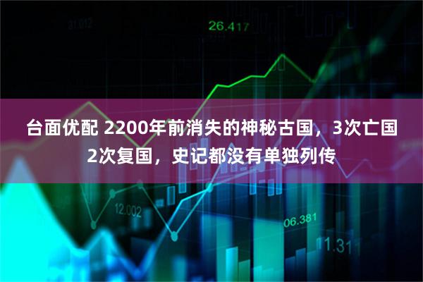 台面优配 2200年前消失的神秘古国，3次亡国2次复国，史记都没有单独列传